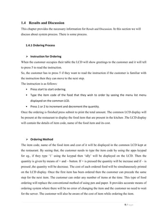 5| P a g e
1.4 Results and Discussion
This chapter provides the necessary information for Result and Discussion. In this section we will
discuss about system process. There is some process.
1.4.1 Ordering Process
 Instruction for Ordering
When the customer occupies their table the LCD will show greetings to the customer and it will tell
to press 5 to read the instruction.
So, the customer has to press 5 if they want to read the instruction if the customer is familiar with
the instruction then they can move to the next step.
The instruction is as follows:
• Press start to start ordering.
• Type the item code of the food that they wish to order by seeing the menu list menu
displayed on the common LCD.
• Press 1 or 2 to increment and decrement the quantity.
Once the ordering is finished press submit to print the total amount. The common LCD display will
be present at the restaurant to display the food item that are present in the kitchen .The LCD display
will contain the details of item code, name of the food item and its cost.
 Ordering Method
The item code, name of the food item and cost of it will be displayed in the common LCD kept at
the restaurant. By seeing that, the customer needs to type the item code by using the apps keypad
for eg., if they type ‘1’ using the keypad then ‘idly’ will be displayed on the LCD. Then the
quantity is given by means of + and – button. If + is pressed the quantity will be increase and if – is
pressed ,the quantity will be decrease. The cost of each ordered food will be simultaneously printed
on the LCD display. Once the first item has been ordered then the customer can precede the same
step for the next item. The customer can order any number of items at the time. This type of food
ordering will replace the conventional method of using pen and paper. It provides accurate means of
ordering system where there will be no error of changing the item and the customer no need to wait
for the server. The customer will also be aware of the cost of item while ordering the item.
 