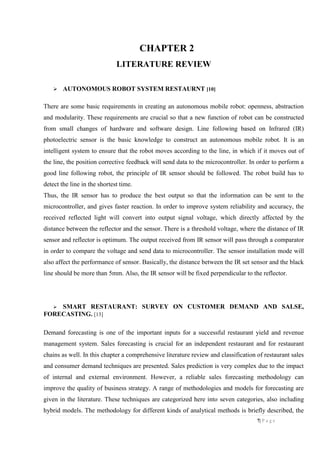 7| P a g e
CHAPTER 2
LITERATURE REVIEW
 AUTONOMOUS ROBOT SYSTEM RESTAURNT [10]
There are some basic requirements in creating an autonomous mobile robot: openness, abstraction
and modularity. These requirements are crucial so that a new function of robot can be constructed
from small changes of hardware and software design. Line following based on Infrared (IR)
photoelectric sensor is the basic knowledge to construct an autonomous mobile robot. It is an
intelligent system to ensure that the robot moves according to the line, in which if it moves out of
the line, the position corrective feedback will send data to the microcontroller. In order to perform a
good line following robot, the principle of IR sensor should be followed. The robot build has to
detect the line in the shortest time.
Thus, the IR sensor has to produce the best output so that the information can be sent to the
microcontroller, and gives faster reaction. In order to improve system reliability and accuracy, the
received reflected light will convert into output signal voltage, which directly affected by the
distance between the reflector and the sensor. There is a threshold voltage, where the distance of IR
sensor and reflector is optimum. The output received from IR sensor will pass through a comparator
in order to compare the voltage and send data to microcontroller. The sensor installation mode will
also affect the performance of sensor. Basically, the distance between the IR set sensor and the black
line should be more than 5mm. Also, the IR sensor will be fixed perpendicular to the reflector.
 SMART RESTAURANT: SURVEY ON CUSTOMER DEMAND AND SALSE,
FORECASTING. [13]
Demand forecasting is one of the important inputs for a successful restaurant yield and revenue
management system. Sales forecasting is crucial for an independent restaurant and for restaurant
chains as well. In this chapter a comprehensive literature review and classification of restaurant sales
and consumer demand techniques are presented. Sales prediction is very complex due to the impact
of internal and external environment. However, a reliable sales forecasting methodology can
improve the quality of business strategy. A range of methodologies and models for forecasting are
given in the literature. These techniques are categorized here into seven categories, also including
hybrid models. The methodology for different kinds of analytical methods is briefly described, the
 