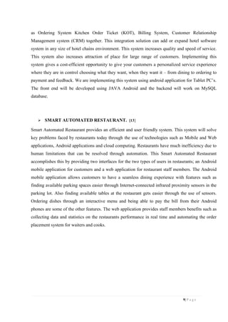 9| P a g e
as Ordering System Kitchen Order Ticket (KOT), Billing System, Customer Relationship
Management system (CRM) together. This integration solution can add or expand hotel software
system in any size of hotel chains environment. This system increases quality and speed of service.
This system also increases attraction of place for large range of customers. Implementing this
system gives a cost-efficient opportunity to give your customers a personalized service experience
where they are in control choosing what they want, when they want it – from dining to ordering to
payment and feedback. We are implementing this system using android application for Tablet PC’s.
The front end will be developed using JAVA Android and the backend will work on MySQL
database.
 SMART AUTOMATED RESTAURANT. [13]
Smart Automated Restaurant provides an efficient and user friendly system. This system will solve
key problems faced by restaurants today through the use of technologies such as Mobile and Web
applications, Android applications and cloud computing. Restaurants have much inefficiency due to
human limitations that can be resolved through automation. This Smart Automated Restaurant
accomplishes this by providing two interfaces for the two types of users in restaurants; an Android
mobile application for customers and a web application for restaurant staff members. The Android
mobile application allows customers to have a seamless dining experience with features such as
finding available parking spaces easier through Internet-connected infrared proximity sensors in the
parking lot. Also finding available tables at the restaurant gets easier through the use of sensors.
Ordering dishes through an interactive menu and being able to pay the bill from their Android
phones are some of the other features. The web application provides staff members benefits such as
collecting data and statistics on the restaurants performance in real time and automating the order
placement system for waiters and cooks.
 