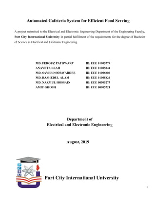 II
Automated Cafeteria System for Efficient Food Serving
A project submitted to the Electrical and Electronic Engineering Department of the Engineering Faculty,
Port City International University in partial fulfillment of the requirements for the degree of Bachelor
of Science in Electrical and Electronic Engineering.
MD. FEROUZ PATOWARY
ANAYET ULLAH
MD. SAYEED SORWARDEE
MD. RASHEDUL ALAM
MD. NAZMUL HOSSAIN
AMIT GHOSH
ID: EEE 01005779
ID: EEE 01005844
ID: EEE 01005806
ID: EEE 01005826
ID: EEE 00505273
ID: EEE 00905721
Department of
Electrical and Electronic Engineering
August, 2019
Port City International University
 