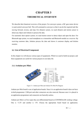 10| P a g e
CHAPTER 3
THEORETICAL OVERVIEW
We describe their theatrical overview of the project. For conveyer system, a DC gear motor device
is used control conveyer belt. This will command to conveyer so that it can do the required task like
moving forward, reverse, and stop. For obstacle system, we used obstacle and motion sensor to
detect any object and Arduino to process the data.
For automatic door opener system, we used motion sensor to detect object and open the door. For
Bluetooth app system, we used smartphone as a transmitter and Bluetooth module as a receiver. By
receiving customer data, Arduino process the data and shown it customer display and kitchen
monitor.
3.1 List of Electrical Component
In this chapter we will discuss various types of equipments. Which we used to build our project, and
these equipments are useful for various projects in our daily life.
3.1.1 Arduino pro Mini:
Figure 3.1: Arduino pro Mini and Arduino Pro Mini Pin Diagram
Arduino pro Mini board is one of application boards. Since it is an application board it does not have
in-built programmer. USB port and other connectors are also removed. Because once it is placed in
an application programmer and connectors are basically useless.
Arduino pro Mini is of two types they are differentiated based on CONTROLLER working voltage.
One is +3.3V and another is +5V. Choose the appropriate board based on application.
 