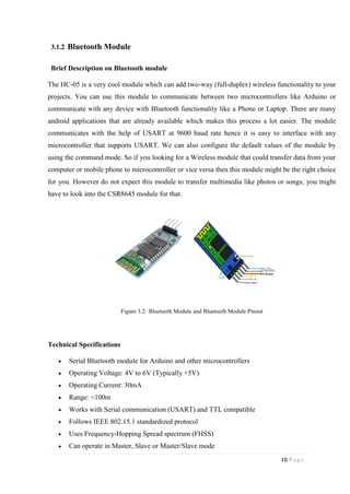 12| P a g e
3.1.2 Bluetooth Module
Brief Description on Bluetooth module
The HC-05 is a very cool module which can add two-way (full-duplex) wireless functionality to your
projects. You can use this module to communicate between two microcontrollers like Arduino or
communicate with any device with Bluetooth functionality like a Phone or Laptop. There are many
android applications that are already available which makes this process a lot easier. The module
communicates with the help of USART at 9600 baud rate hence it is easy to interface with any
microcontroller that supports USART. We can also configure the default values of the module by
using the command mode. So if you looking for a Wireless module that could transfer data from your
computer or mobile phone to microcontroller or vice versa then this module might be the right choice
for you. However do not expect this module to transfer multimedia like photos or songs; you might
have to look into the CSR8645 module for that.
Figure 3.2: Bluetooth Module and Bluetooth Module Pinout
Technical Specifications
 Serial Bluetooth module for Arduino and other microcontrollers
 Operating Voltage: 4V to 6V (Typically +5V)
 Operating Current: 30mA
 Range: <100m
 Works with Serial communication (USART) and TTL compatible
 Follows IEEE 802.15.1 standardized protocol
 Uses Frequency-Hopping Spread spectrum (FHSS)
 Can operate in Master, Slave or Master/Slave mode
 