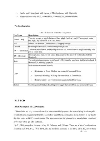 13| P a g e
 Can be easily interfaced with Laptop or Mobile phones with Bluetooth
 Supported baud rate: 9600,19200,38400,57600,115200,230400,460800.
Pin Configuration
Table 3.3: Bluetooth module Pin Configuration
Pin Name Description
Enable / Key
This pin is used to toggle between Data Mode (set low) and AT command mode
(set high). By default it is in Data mode
Vcc Powers the module. Connect to +5V Supply voltage
Ground Ground pin of module, connect to system ground.
TX – Transmitter
Transmits Serial Data. Everything received via Bluetooth will be given out by this
pin as serial data.
RX – Receiver
Receive Serial Data. Every serial data given to this pin will be broadcasted via
Bluetooth
State
The state pin is connected to on board LED, it can be used as a feedback to check if
Bluetooth is working properly.
LED
Indicates the status of Module
 Blink once in 2 sec: Module has entered Command Mode
 Repeated Blinking: Waiting for connection in Data Mode
 Blink twice in 1 sec: Connection successful in Data Mode
Button Used to control the Key/Enable pin to toggle between Data and command Mode
3.1.3 LCD
Brief Description on LCD modules
LCD modules are very commonly used in most embedded projects, the reason being its cheap price,
availability and programmer friendly. Most of us would have come across these displays in our day to
day life, either at PCO’s or calculators. The appearance and the pinouts have already been visualized
above now let us get a bit technical.
16×2 LCD is named so because; it has 16 Columns and 2 Rows. There are a lot of combinations
available like, 8×1, 8×2, 10×2, 16×1, etc. but the most used one is the 16×2 LCD. So, it will have
 