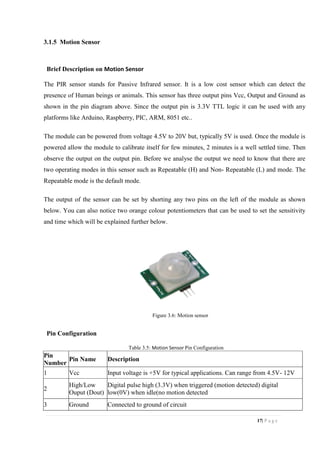 17| P a g e
3.1.5 Motion Sensor
Brief Description on Motion Sensor
The PIR sensor stands for Passive Infrared sensor. It is a low cost sensor which can detect the
presence of Human beings or animals. This sensor has three output pins Vcc, Output and Ground as
shown in the pin diagram above. Since the output pin is 3.3V TTL logic it can be used with any
platforms like Arduino, Raspberry, PIC, ARM, 8051 etc..
The module can be powered from voltage 4.5V to 20V but, typically 5V is used. Once the module is
powered allow the module to calibrate itself for few minutes, 2 minutes is a well settled time. Then
observe the output on the output pin. Before we analyse the output we need to know that there are
two operating modes in this sensor such as Repeatable (H) and Non- Repeatable (L) and mode. The
Repeatable mode is the default mode.
The output of the sensor can be set by shorting any two pins on the left of the module as shown
below. You can also notice two orange colour potentiometers that can be used to set the sensitivity
and time which will be explained further below.
Figure 3.6: Motion sensor
Pin Configuration
Table 3.5: Motion Sensor Pin Configuration
Pin
Number
Pin Name Description
1 Vcc Input voltage is +5V for typical applications. Can range from 4.5V- 12V
2
High/Low
Ouput (Dout)
Digital pulse high (3.3V) when triggered (motion detected) digital
low(0V) when idle(no motion detected
3 Ground Connected to ground of circuit
 