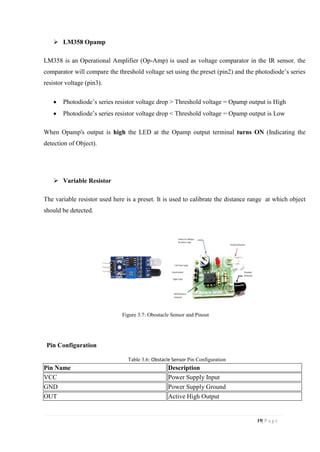 19| P a g e
 LM358 Opamp
LM358 is an Operational Amplifier (Op-Amp) is used as voltage comparator in the IR sensor. the
comparator will compare the threshold voltage set using the preset (pin2) and the photodiode’s series
resistor voltage (pin3).
 Photodiode’s series resistor voltage drop > Threshold voltage = Opamp output is High
 Photodiode’s series resistor voltage drop < Threshold voltage = Opamp output is Low
When Opamp's output is high the LED at the Opamp output terminal turns ON (Indicating the
detection of Object).
 Variable Resistor
The variable resistor used here is a preset. It is used to calibrate the distance range at which object
should be detected.
Figure 3.7: Obostacle Sensor and Pinout
Pin Configuration
Table 3.6: Obstacle Sensor Pin Configuration
Pin Name Description
VCC Power Supply Input
GND Power Supply Ground
OUT Active High Output
 