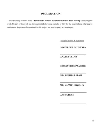 III
DECLARATION
This is to certify that this thesis “Automated Cafeteria System for Efficient Food Serving” is my original
work. No part of this work has been submitted elsewhere partially or fully for the award of any other degree
or diploma. Any material reproduced in this project has been properly acknowledged.
Students’ names & Signatures
MD.FEROUZ PATOWARY
ANAYET ULLAH
MD.SAYEED SOWARDEE
MD. RASHEDUL ALAM
MD. NAZMUL HOSSAIN
AMIT GHOSH
 