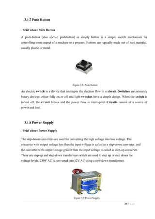 20| P a g e
3.1.7 Push Button
Brief about Push Button
A push-button (also spelled pushbutton) or simply button is a simple switch mechanism for
controlling some aspect of a machine or a process. Buttons are typically made out of hard material,
usually plastic or metal.
Figure 3.8: Push Button
An electric switch is a device that interrupts the electron flow in a circuit. Switches are primarily
binary devices: either fully on or off and light switches have a simple design. When the switch is
turned off, the circuit breaks and the power flow is interrupted. Circuits consist of a source of
power and load.
3.1.8 Power Supply
Brief about Power Supply
The step-down converters are used for converting the high voltage into low voltage. The
converter with output voltage less than the input voltage is called as a step-down converter, and
the converter with output voltage greater than the input voltage is called as step-up converter.
There are step-up and step-down transformers which are used to step up or step down the
voltage levels. 230V AC is converted into 12V AC using a step-down transformer.
Figure 3.9 Power Supply
 
