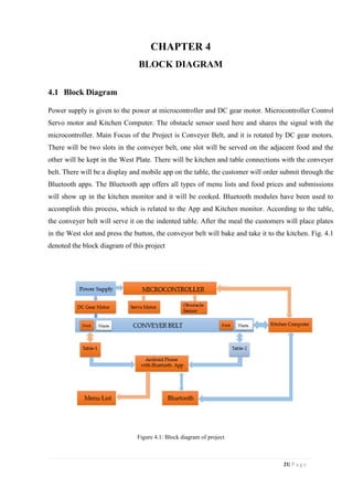 21| P a g e
CHAPTER 4
BLOCK DIAGRAM
4.1 Block Diagram
Power supply is given to the power at microcontroller and DC gear motor. Microcontroller Control
Servo motor and Kitchen Computer. The obstacle sensor used here and shares the signal with the
microcontroller. Main Focus of the Project is Conveyer Belt, and it is rotated by DC gear motors.
There will be two slots in the conveyer belt, one slot will be served on the adjacent food and the
other will be kept in the West Plate. There will be kitchen and table connections with the conveyer
belt. There will be a display and mobile app on the table, the customer will order submit through the
Bluetooth apps. The Bluetooth app offers all types of menu lists and food prices and submissions
will show up in the kitchen monitor and it will be cooked. Bluetooth modules have been used to
accomplish this process, which is related to the App and Kitchen monitor. According to the table,
the conveyer belt will serve it on the indented table. After the meal the customers will place plates
in the West slot and press the button, the conveyor belt will bake and take it to the kitchen. Fig. 4.1
denoted the block diagram of this project
Figure 4.1: Block diagram of project
 
