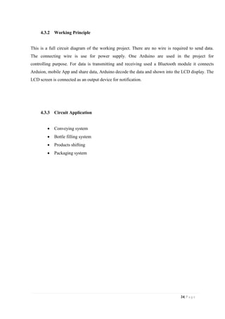 24| P a g e
4.3.2 Working Principle
This is a full circuit diagram of the working project. There are no wire is required to send data.
The connecting wire is use for power supply. One Arduino are used in the project for
controlling purpose. For data is transmitting and receiving used a Bluetooth module it connects
Arduion, mobile App and share data, Arduino decode the data and shown into the LCD display. The
LCD screen is connected as an output device for notification.
4.3.3 Circuit Application
 Conveying system
 Bottle filling system
 Products shifting
 Packaging system
 