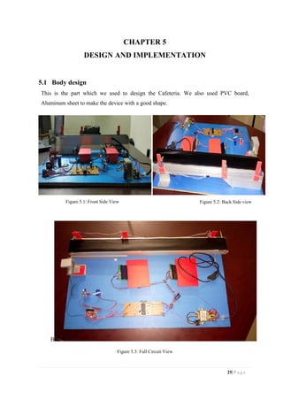 25| P a g e
CHAPTER 5
DESIGN AND IMPLEMENTATION
5.1 Body design
This is the part which we used to design the Cafeteria. We also used PVC board,
Aluminum sheet to make the device with a good shape.
Figure 5.1: Front Side View Figure 5.2: Back Side view
B
Figure 5.3: Full Circuit View
 