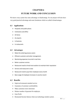 27| P a g e
CHAPTER 6
FUTURE WORK AND CONCLUSION
We know every system has some advantage or disadvantage. So our project will also have
very good practical advantage and some limitations which we called it disadvantages.
6.1 Applications
 Hospitals and public places
 Institutions and office
 At Home
 At airports
 In factories
 In restaurants
6.2 Advantages
 Make the ordering process easier.
 Efficient customer and order management.
 Monitoring expenses incurred in real time.
 Better customer service.
 Restaurant need to hired more waiters to maintain their reputation
 Service and restaurant is slow
 Restaurant need to pay their employee every month
 Basic wage of employee increases in country recent
6.3 Benefits
 Improved restaurant standard service
 Guarantee of customer comfortability
 Make customers more interested.
 Reduce number of payment for employee.
 Gain Profit.
 Restaurant become famous when use technology modern system.
 