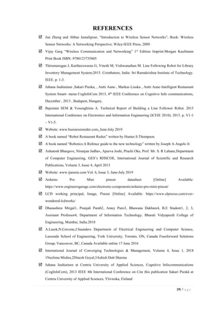 29| P a g e
REFERENCES
 Jun Zheng and Abbas Jamalipour, “Introduction to Wireless Sensor Networks”, Book: Wireless
Sensor Networks: A Networking Perspective, Wiley-IEEE Press, 2009.
 Vijay Garg “Wireless Communication and Networking” 1st
Edition Imprint:Morgan Kaufmann
Print Book ISBN :9780123735805
 Thirumurugan J, Kartheeswaran G, Vinoth M, Vishwanathan M. Line Following Robot for Library
Inventory Management System;2015. Coimbatore, India: Sri Ramakrishna Institute of Technology.
IEEE. p. 1-3.
 Juhana Jauhiainen ,Sakari Pieska, , Antti Auno , Markus Liuska , Antti Auno Intelligent Restaurant
System Smart- menu CogInfoCom 2013, 4th
IEEE Conference on Cognitive Info communications,
December , 2013 , Budapest, Hungary.
 Bajestani SEM & Vosoughinia A. Technical Report of Building a Line Follower Robot. 2015
International Conference on Electronics and Information Engineering (ICEIE 2010); 2015. p. V1-1
– V1-5.
 Website: www.businessinsider.com, June-July 2019
 A book named “Robot Restaurant Redux” written by Hunter.S.Thompson.
 A book named “Robotics:A Refence guide to the new technology” written by Joseph A.Angelo Jr.
 Ashutosh Bhargave, Niranjan Jadhav, Apurva Joshi, Prachi Oke, Prof. Mr. S. R Lahane,Department
of Computer Engineering, GES’s RHSCOE, International Journal of Scientific and Research
Publications, Volume 3, Issue 4, April 2013
 Website: www.ijareeie.com Vol. 6, Issue 3, June-July 2019
 Arduino Pro Mini pinout datasheet [Online] Available:
https://www.engineersgarage.com/electronic-components/arduino-pro-mini-pinout/
 LCD working principal, Image, Pinout [Online] Available: https://www.elprocus.com/ever-
wondered-lcdworks/
 Dhanashree Mirgal1, Pranjali Parab2, Amey Puro3, Bhawana Dakhare4, B.E Student1, 2, 3,
Assistant Professor4, Department of Information Technology, Bharati Vidyapeeth College of
Engineering, Mumbai, India.2018
 A.Lasek,N.Cercone,J.Saunders Department of Electrical Engineering and Computer Science,
Lassonde School of Engineering, York University, Toronto, ON, Canada Fuseforward Solutions
Group, Vancouver, BC, Canada Available online 17 June 2016
 International Journal of Converging Technologies & Management, Volume 4, Issue 1, 2018
1Neelima Mishra,2Dinesh Goyal,3Ashish Dutt Sharma
 Juhana Jauhiainen at Centria University of Applied Sciences, Cognitive Infocommunications
(CogInfoCom), 2013 IEEE 4th International Conference on Cite this publication Sakari Pieskä at
Centria University of Applied Sciences, Ylivieska, Finland
 