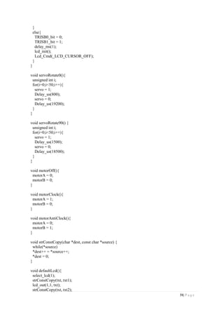 31| P a g e
}
else{
TRISB0_bit = 0;
TRISB1_bit = 1;
delay_ms(1);
lcd_init();
Lcd_Cmd(_LCD_CURSOR_OFF);
}
}
void servoRotate0(){
unsigned int i;
for(i=0;i<50;i++){
servo = 1;
Delay_us(800);
servo = 0;
Delay_us(19200);
}
}
void servoRotate90() {
unsigned int i;
for(i=0;i<50;i++){
servo = 1;
Delay_us(1500);
servo = 0;
Delay_us(18500);
}
}
void motorOff(){
motorA = 0;
motorB = 0;
}
void motorClock(){
motorA = 1;
motorB = 0;
}
void motorAntiClock(){
motorA = 0;
motorB = 1;
}
void strConstCopy(char *dest, const char *source) {
while(*source)
*dest++ = *source++;
*dest = 0;
}
void defaultLcd(){
select_lcd(1);
strConstCopy(txt, txt1);
lcd_out(1,1, txt);
strConstCopy(txt, txt2);
 