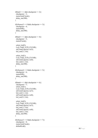 33| P a g e
if(butt2 == 1 && checkpoint == 2){
checkpoint = 3;
motorAntiClock();
delay_ms(300);
}
if(irSensor3 == 0 && checkpoint == 3){
checkpoint = 4;
motorOff();
delay_ms(300);
}
if(butt3 == 1 && checkpoint == 4){
checkpoint = 5;
motorClock();
select_lcd(2);
Lcd_Cmd(_LCD_CLEAR);
strConstCopy(txt, txt3);
lcd_out(2,1, txt);
select_lcd(1);
Lcd_Cmd(_LCD_CLEAR);
strConstCopy(txt, txt4);
lcd_out(2,1, txt);
delay_ms(300);
}
if(irSensor4 == 0 && checkpoint == 5){
checkpoint = 6;
motorOff();
delay_ms(300);
}
if(butt4 == 1 && checkpoint == 6){
checkpoint = 7;
select_lcd(1);
Lcd_Cmd(_LCD_CLEAR);
strConstCopy(txt, txt7);
lcd_out(1,1, txt);
strConstCopy(txt, txt8);
lcd_out(2,1, txt);
select_lcd(2);
Lcd_Cmd(_LCD_CLEAR);
strConstCopy(txt, txt7);
lcd_out(1,1, txt);
strConstCopy(txt, txt8);
lcd_out(2,1, txt);
delay_ms(300);
}
if(irSensor3 == 0 && checkpoint == 7){
checkpoint = 8;
motorAntiClock();
defaultLcd();
 