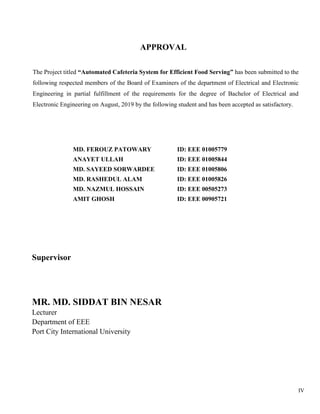 IV
APPROVAL
The Project titled “Automated Cafeteria System for Efficient Food Serving” has been submitted to the
following respected members of the Board of Examiners of the department of Electrical and Electronic
Engineering in partial fulfillment of the requirements for the degree of Bachelor of Electrical and
Electronic Engineering on August, 2019 by the following student and has been accepted as satisfactory.
MD. FEROUZ PATOWARY
ANAYET ULLAH
MD. SAYEED SORWARDEE
MD. RASHEDUL ALAM
MD. NAZMUL HOSSAIN
AMIT GHOSH
ID: EEE 01005779
ID: EEE 01005844
ID: EEE 01005806
ID: EEE 01005826
ID: EEE 00505273
ID: EEE 00905721
Supervisor
MR. MD. SIDDAT BIN NESAR
Lecturer
Department of EEE
Port City International University
 