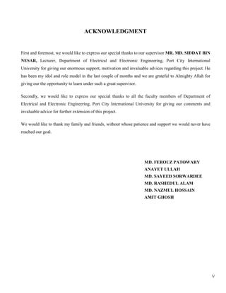V
ACKNOWLEDGMENT
First and foremost, we would like to express our special thanks to our supervisor MR. MD. SIDDAT BIN
NESAR, Lecturer, Department of Electrical and Electronic Engineering, Port City International
University for giving our enormous support, motivation and invaluable advices regarding this project. He
has been my idol and role model in the last couple of months and we are grateful to Almighty Allah for
giving our the opportunity to learn under such a great supervisor.
Secondly, we would like to express our special thanks to all the faculty members of Department of
Electrical and Electronic Engineering, Port City International University for giving our comments and
invaluable advice for further extension of this project.
We would like to thank my family and friends, without whose patience and support we would never have
reached our goal.
MD. FEROUZ PATOWARY
ANAYET ULLAH
MD. SAYEED SORWARDEE
MD. RASHEDUL ALAM
MD. NAZMUL HOSSAIN
AMIT GHOSH
 