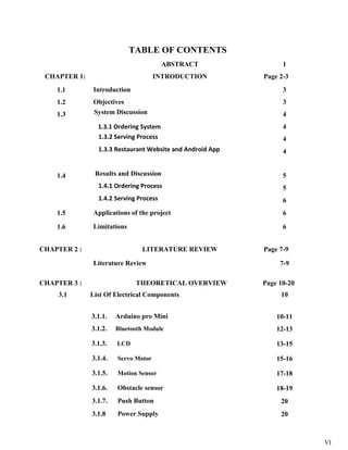 VI
TABLE OF CONTENTS
ABSTRACT 1
CHAPTER 1: INTRODUCTION Page 2-3
1.1 Introduction 3
1.2 Objectives 3
1.3 System Discussion 4
1.3.1 Ordering System 4
1.3.2 Serving Process 4
1.3.3 Restaurant Website and Android App 4
1.4 Results and Discussion 5
1.4.1 Ordering Process 5
1.4.2 Serving Process 6
1.5 Applications of the project 6
1.6 Limitations 6
CHAPTER 2 : LITERATURE REVIEW Page 7-9
Literature Review 7-9
CHAPTER 3 : THEORETICAL OVERVIEW Page 10-20
3.1 List Of Electrical Components 10
3.1.1. Arduino pro Mini 10-11
3.1.2. Bluetooth Module 12-13
3.1.3. LCD 13-15
3.1.4. Servo Motor 15-16
3.1.5. Motion Sensor 17-18
3.1.6. Obstacle sensor 18-19
3.1.7. Push Button 20
3.1.8 Power Supply 20
 