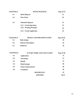VII
CHAPTER 4: BLOCK DIAGRAM Page 21-22
4.1 Block Diagram 21
4.2 Flow Chart 22
4.3 Schematic diagram 23
4.2.1 Circuit Operation 23
4.2.2 Working Principle 24
4.2.3 Circuit Application 24
CHAPTER 5: DESIGN AND IMPLEMENTATION Page 25-26
5.1 Body design: 25
5.2 Software Description 26
5.3 Hardware 26
CHAPTER 6: FUTURE WORK AND CONCLUSION Page 27-28
6.1 Applications 27
6.2 Advantages 27
6.3 Benefit 27
6.4 Disadvantages 28
6.5 Future Enhancements 28
6.6 Conclusion 28
REFERENCES 29
APPENDIX 30-33
 