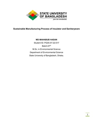 1
Sustainable Manufacturing Process of Insulator and Sanitaryware
MD MAHABUB HASAN
Student ID: PG05-57-22-017
Batch-57th
M.Sc. in Environmental Science
Department of Environmental Science
State University of Bangladesh, Dhaka.
 