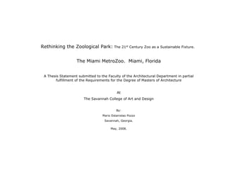 Rethinking the Zoological Park: The 21st Century Zoo as a Sustainable Fixture.


                   The Miami MetroZoo. Miami, Florida


 A Thesis Statement submitted to the Faculty of the Architectural Department in partial
       fulfillment of the Requirements for the Degree of Masters of Architecture


                                           At
                       The Savannah College of Art and Design


                                           By:
                                  Mario Estanislao Pozzo
                                   Savannah, Georgia.

                                       May, 2008.
 