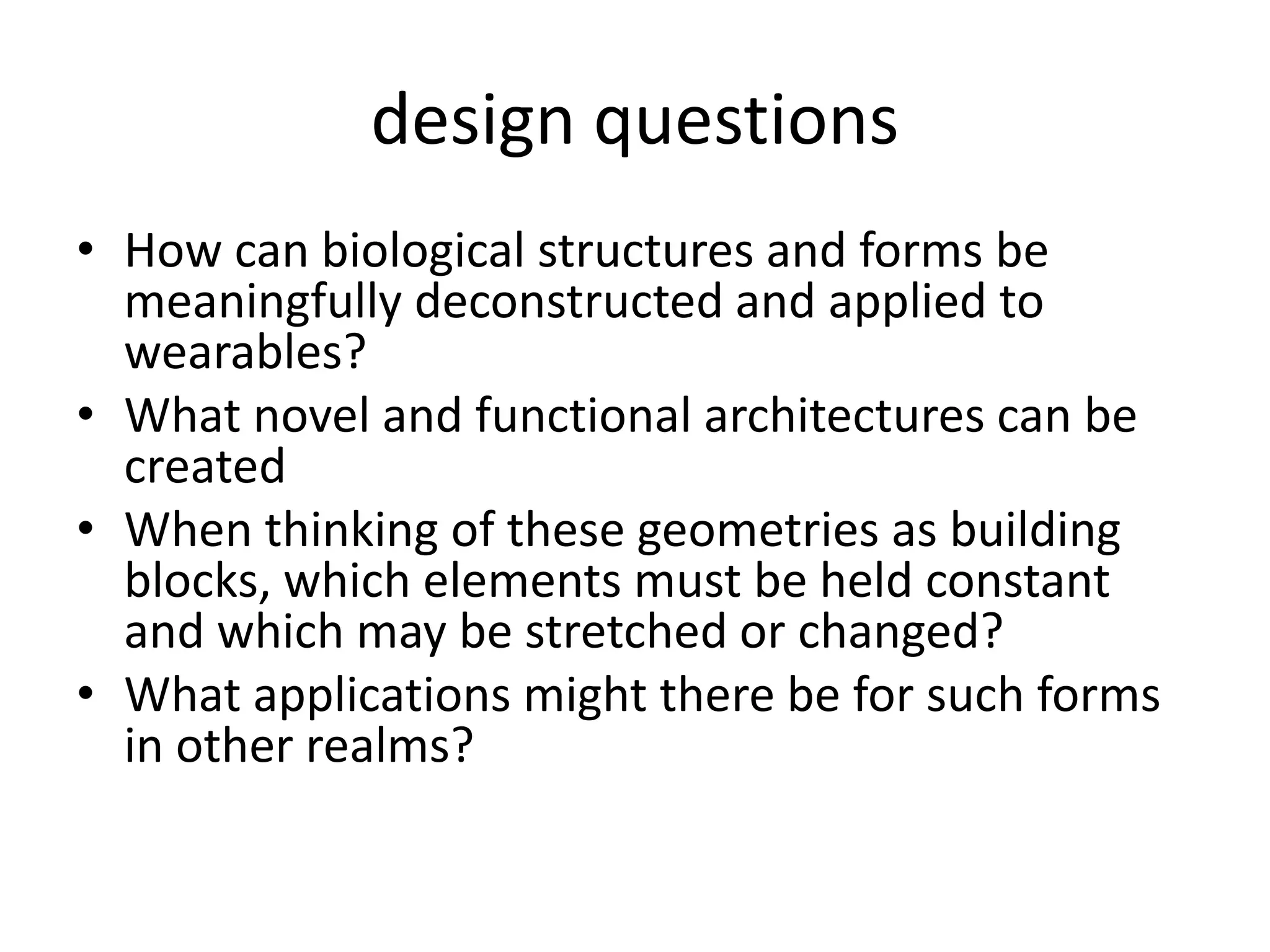 design questionsHow can biological structures and forms be meaningfully deconstructed and applied to wearables?What novel and functional architectures can be createdWhen thinking of these geometries as building blocks, which elements must be held constant and which may be stretched or changed?What applications might there be for such forms in other realms? 