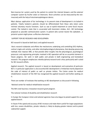 Non-invasive bci system used by the patient to control the internet browers and the external
computer system by his/her exten or intensions. Brain activities can be measured by the non-
invasively with the help of electroencephalogram device.
Most obvious application of bci technology in its present state of development is to locked-in
patients. Totally locked-in patients should be differentiated from those who retain some
minimal voluntary muscle functions. Such as eye or eyelid movement or some facial muscle
control. The locked-in state that is associated with brainstem strokes, ALS , BCI technology
proposed as possible communication system. In patient who cannot master the alphabiet , a
pictorial system might prove a effective alternative.
SUPPORT FOR BCI RESEARCH AND DEVELOPMEN
BCI research is based on both basic and applied research.
Basic research elaborate and efforts the mechanisms underlying and controlling EEG rhythms,
cortical single-unit activity, and other electrophysiological phenomena, that develop processing
methods that improve SNR, or that provide other insights into the physiological, psychological
processes and engineering principles involved in BCI operation will be an essential element in
future progress. Bci work in both public and private in both engineering and biomedical
research. This program emphasizes interdisciplinary research and is thus particularly well-suited
for BCI research efforts.
Applied research. The applied research is based on development and evaluation of particular
BCI’s in particular application is also essential.BCI development is limited but mainly depend on
the code of interest of public as well as private intities. The Cation center for medical
rehabilitation research of the NIH has recognized the applied research and further working on
it.
There are number of institutes that working on BCI development as discussed in following.
National center for medical rehabilitation research
The NIH small business innovation research grant program.
The national institute of disability and rehabilitation research
In Europe the European Union and national agencies have also begun to provid support for usch
applied Search.
In future if the speed and accuracy of BCI increase and make them usefull for larger populations
with less severe disabilities, private industry is likely to display greater interest and to provid
substantial support.
 