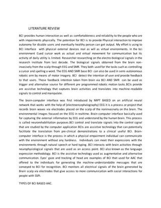 LITERATURE REVIEW
BCI provides human interaction as well as comfortableness and reliability to the people who are
with impairments physically. The potention for BCI is to provide Physical interaction to improve
autonomy for disable users and eventually healthy person can get output. My effort is using to
BCI interface with physical external devices real as will as virtual environments. In the bci
environment Cued cursor work as actual and virtual movement for communication but its
activity of daily utility is limited. Researcher researching on the electro-biological signals in the
research institute from last decade. The biological signals obtained from the brain non-
invasively from the scalp through EEG and SMR. They both used for the tasks such as controlling
a cursor and spelling a word. The EEG AND SMR base BCI can also be used in semi-autonomous
robotic arm by means of motor imagery. BCI detect the intention of user and provide feedback
to that users. These feedback intention taken from brain via BCI AND SMR can be used as
trigger and alternative source for different pre programmed robotic motion tasks.BCIs provide
are assistive technology that captures brain activities and translates into machine-readable
signals to control and manipulate.
The brain-computer interface was first introduced by MIPT BASED on an artificial neural
network that works with the help of (electroencephalography) EEG it is a process or project that
records brain waves via electrodes placed on the scalp of the noninvasively on the brain. The
environmental images focused on the EEG in realtime. Brain-computer interface basically used
for capturing the external information by EEG and understand by the human brain. This process
is called neurorehabilitation purposes.BCI control and translate signals into the control signal
that are studied by the computer application BCIs are assistive technology that can potentially
facilitate the translation from pre-clinical demonstrations to a clinical useful BCI. Brain-
computer interface is the process in which a physical empairment individual can communicate
with the environment without any hardness. Individuals can meet their expressions with the
environments through natural speech or hard typing. BCI interacts with brain activities through
neurophysiological signals that are used as an access point. BCI also known as the language
expression methodology. BCI is the assistive technology used as augmentative and alternative
communication. Eyes' gaze and tracking of head are examples of BCI that used for AAC that
offered to the individuals for generating the machine-understandable messages that are
conveyed to BCI for recognition. BCI monitors all electrical signals of the brain generated by
Brain scalp via electrodes that give access to more communication with social interactions for
people with SSPI.
TYPES OF BCI BASED AAC.
 
