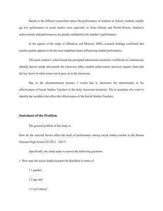 Based on the different researchers about the performance of students in School, students usually
get low performance in social studies most especially in Asian History and World History. Student’s
achievements and performances are greatly attributed to the teacher’s performance.
In the reports of the study of (Mendoza and Monzon, 2003), research findings confirmed that
teacher quality appears to be the most important factor influencing student performance.
This poor student’s achievement has prompted educational researches worldwide to continuously
identify factors inside and outside the classroom affect student achievement; however experts claim that
the key factor in what comes out at goes on in the classroom.
Due to the aforementioned reasons, I would like to determine the determinants in the
effectiveness of Social Studies Teachers in the daily classroom situations. The re-searchers also want to
identify the variables that affect the effectiveness of the Social Studies Teachers.

Statement of the Problem
The general problem of the study is:
How do the selected factors affect the level of performance among social studies teacher in the Bataan
National High School SY 2012 – 2013?
Specifically, the study seeks to answer the following questions:
1. How may the social studies teachers be described in terms of:
1.1 gender;
2.2 age and
1.3 civil status?

 