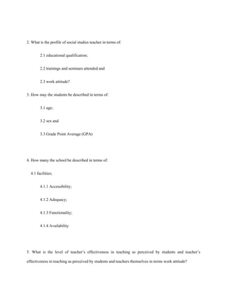 2. What is the profile of social studies teacher in terms of:
2.1 educational qualification;
2.2 trainings and seminars attended and
2.3 work attitude?
3. How may the students be described in terms of:
3.1 age;
3.2 sex and
3.3 Grade Point Average (GPA)

4. How many the school be described in terms of:
4.1 facilities;
4.1.1 Accessibility;
4.1.2 Adequacy;
4.1.3 Functionality;
4.1.4 Availability

5. What is the level of teacher’s effectiveness in teaching as perceived by students and teacher’s
effectiveness in teaching as perceived by students and teachers themselves in terms work attitude?

 
