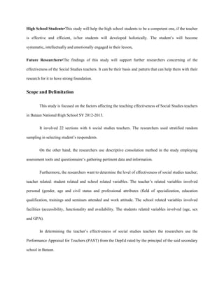 High School Students•This study will help the high school students to be a competent one, if the teacher
is effective and efficient, is/her students will developed holistically. The student’s will become
systematic, intellectually and emotionally engaged in their lesson,
Future Researchers•The findings of this study will support further researchers concerning of the
effectiveness of the Social Studies teachers. It can be their basis and pattern that can help them with their
research for it to have strong foundation.

Scope and Delimitation
This study is focused on the factors affecting the teaching effectiveness of Social Studies teachers
in Bataan National High School SY 2012-2013.
It involved 22 sections with 6 social studies teachers. The researchers used stratified random
sampling in selecting student’s respondents.
On the other hand, the researchers use descriptive consolation method in the study employing
assessment tools and questionnaire’s gathering pertinent data and information.
Furthermore, the researchers want to determine the level of effectiveness of social studies teacher;
teacher related: student related and school related variables. The teacher’s related variables involved
personal (gender, age and civil status and professional attributes (field of specialization, education
qualification, trainings and seminars attended and work attitude. The school related variables involved
facilities (accessibility, functionality and availability. The students related variables involved (age, sex
and GPA).
In determining the teacher’s effectiveness of social studies teachers the researchers use the
Performance Appraisal for Teachers (PAST) from the DepEd rated by the principal of the said secondary
school in Bataan.

 