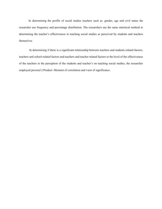 In determining the profile of social studies teachers such as: gender, age and civil status the
researcher use frequency and percentage distribution. The researchers use the same statistical method in
determining the teacher’s effectiveness in teaching social studies as perceived by students and teachers
themselves.
In determining if there is a significant relationship between teachers and students related factors,
teachers and school related factors and teachers and teacher related factors to the level of the effectiveness
of the teachers in the perception of the students and teacher’s on teaching social studies, the researcher
employed person(1) Product- Moment of correlation and t-test of significance.

 