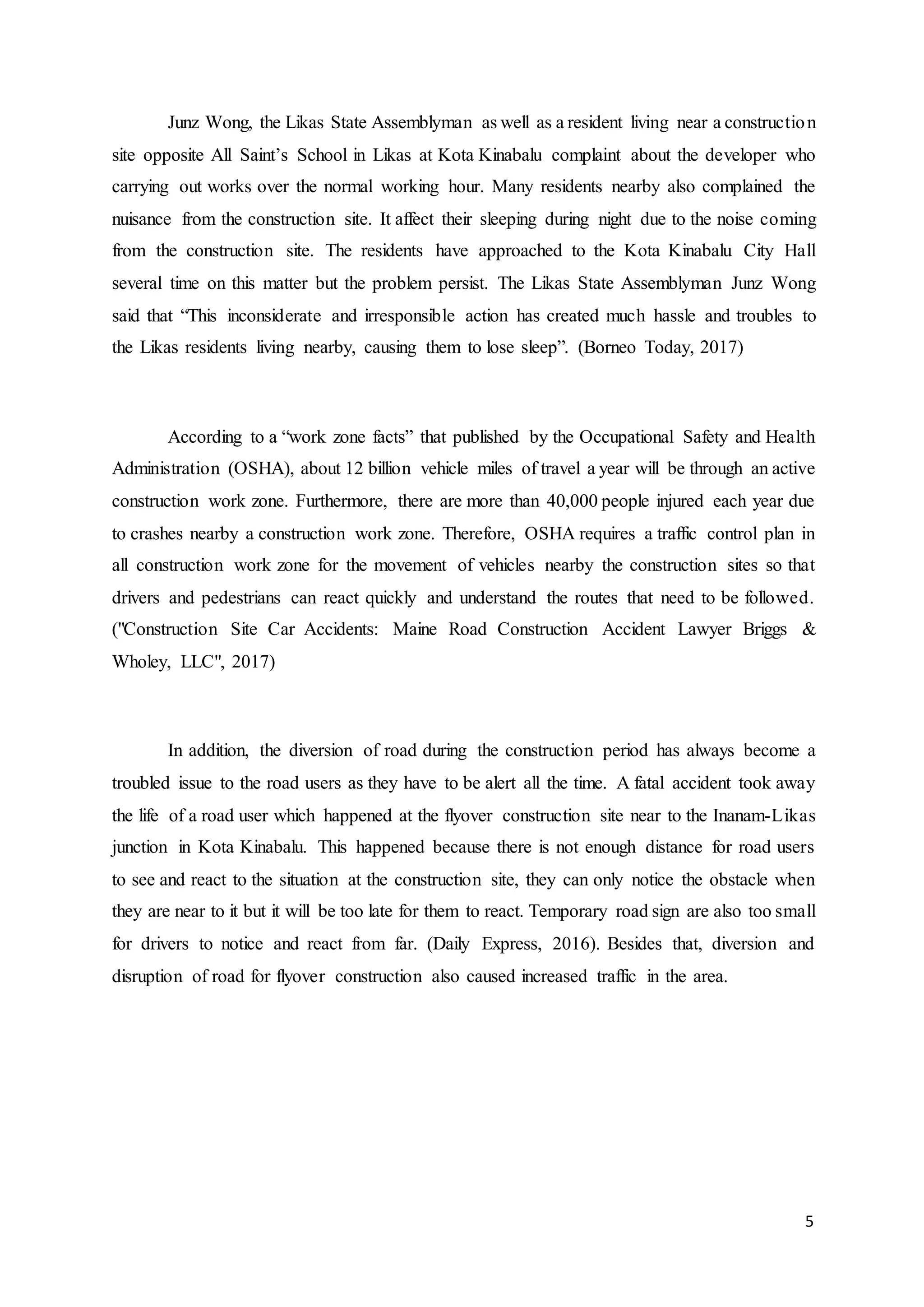 5
Junz Wong, the Likas State Assemblyman as well as a resident living near a construction
site opposite All Saint’s School in Likas at Kota Kinabalu complaint about the developer who
carrying out works over the normal working hour. Many residents nearby also complained the
nuisance from the construction site. It affect their sleeping during night due to the noise coming
from the construction site. The residents have approached to the Kota Kinabalu City Hall
several time on this matter but the problem persist. The Likas State Assemblyman Junz Wong
said that “This inconsiderate and irresponsible action has created much hassle and troubles to
the Likas residents living nearby, causing them to lose sleep”. (Borneo Today, 2017)
According to a “work zone facts” that published by the Occupational Safety and Health
Administration (OSHA), about 12 billion vehicle miles of travel a year will be through an active
construction work zone. Furthermore, there are more than 40,000 people injured each year due
to crashes nearby a construction work zone. Therefore, OSHA requires a traffic control plan in
all construction work zone for the movement of vehicles nearby the construction sites so that
drivers and pedestrians can react quickly and understand the routes that need to be followed.
("Construction Site Car Accidents: Maine Road Construction Accident Lawyer Briggs &
Wholey, LLC", 2017)
In addition, the diversion of road during the construction period has always become a
troubled issue to the road users as they have to be alert all the time. A fatal accident took away
the life of a road user which happened at the flyover construction site near to the Inanam-Likas
junction in Kota Kinabalu. This happened because there is not enough distance for road users
to see and react to the situation at the construction site, they can only notice the obstacle when
they are near to it but it will be too late for them to react. Temporary road sign are also too small
for drivers to notice and react from far. (Daily Express, 2016). Besides that, diversion and
disruption of road for flyover construction also caused increased traffic in the area.
 