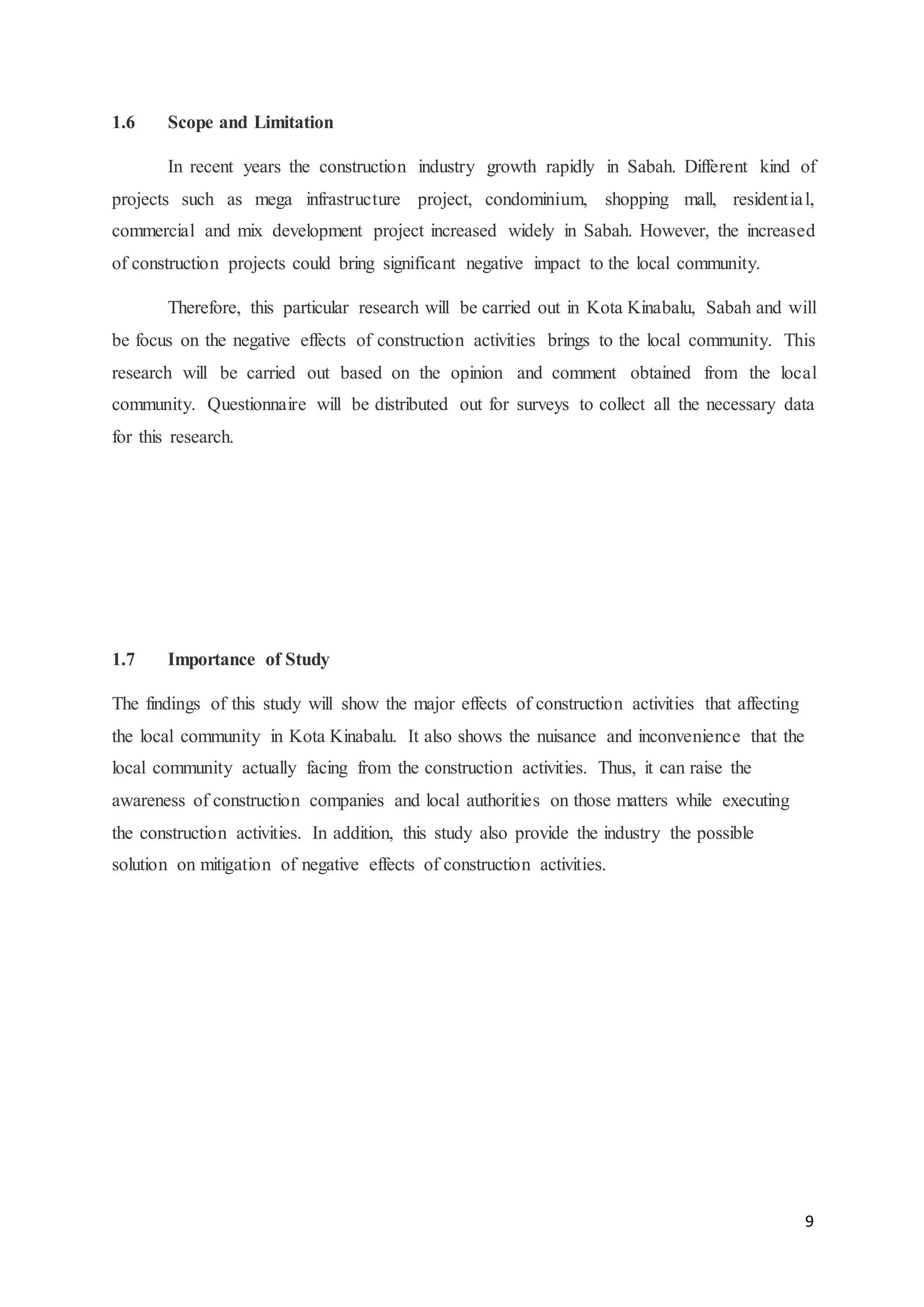 9
1.6 Scope and Limitation
In recent years the construction industry growth rapidly in Sabah. Different kind of
projects such as mega infrastructure project, condominium, shopping mall, residential,
commercial and mix development project increased widely in Sabah. However, the increased
of construction projects could bring significant negative impact to the local community.
Therefore, this particular research will be carried out in Kota Kinabalu, Sabah and will
be focus on the negative effects of construction activities brings to the local community. This
research will be carried out based on the opinion and comment obtained from the local
community. Questionnaire will be distributed out for surveys to collect all the necessary data
for this research.
1.7 Importance of Study
The findings of this study will show the major effects of construction activities that affecting
the local community in Kota Kinabalu. It also shows the nuisance and inconvenience that the
local community actually facing from the construction activities. Thus, it can raise the
awareness of construction companies and local authorities on those matters while executing
the construction activities. In addition, this study also provide the industry the possible
solution on mitigation of negative effects of construction activities.
 