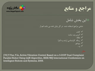 ‫شامل‬ ‫بخش‬ ‫این‬
‫از‬ ‫اعم‬ ‫باشد‬ ‫می‬ ‫نامه‬ ‫پایان‬ ‫کل‬ ‫در‬ ‫شده‬ ‫استفاده‬ ‫مراجع‬ ‫تمامی‬
‫کتاب‬
‫سایت‬ ‫وب‬ ‫آدرس‬
‫مقاله‬
‫دکترا‬ ‫و‬ ‫ارشد‬ ‫کارشناسی‬ ‫رساله‬
‫بروشور‬
‫و‬....
‫مثال‬:
[76] Y.Yun,Y.Li, Active Vibration Control Based on a 3-DOF Dual Complaint
Parallel Robot Using LQR Algorithm, IEEE/RSJ International Conference on
Intelligent Robots and Systems, 2009.
 