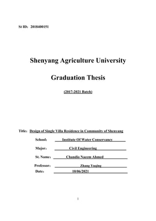 1
St ID：2018400151
Shenyang Agriculture University
Graduation Thesis
(2017-2021 Batch)
Title：Design of Single Villa Residence in Community of Shenyang
School： Institute Of Water Conservancy
Major： Civil Engineering
St. Name： Chandio Naeem Ahmed
hang Yuqing
Z
：
Professor
Date： 10/06/2021
 