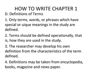 HOW TO WRITE CHAPTER 1
D. Definitions of Terms
1. Only terms, words, or phrases which have
special or uique meanings in the study are
defined.
2. Terms should be defined operationally, that
is, how they are used in the study.
3. The researcher may develop his own
definition from the characteristics of the term
defined.
4. Definitions may be taken from encyclopedia,
books, magazine and news paper.
 