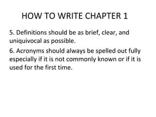 HOW TO WRITE CHAPTER 1
5. Definitions should be as brief, clear, and
uniquivocal as possible.
6. Acronyms should always be spelled out fully
especially if it is not commonly known or if it is
used for the first time.
 