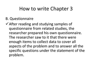 How to write Chapter 3
B. Questionnaire
After reading and studying samples of
questionnaire from related studies, the
researcher prepared his own questionnaire.
The researcher saw to it that there were
enough items to collect data to cover all
aspects of the problem and to answer all the
specific questions under the statement of the
problem.
 