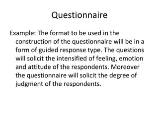 Questionnaire
Example: The format to be used in the
construction of the questionnaire will be in a
form of guided response type. The questions
will solicit the intensified of feeling, emotion
and attitude of the respondents. Moreover
the questionnaire will solicit the degree of
judgment of the respondents.
 