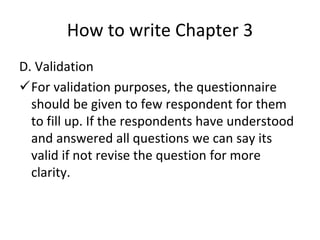 How to write Chapter 3
D. Validation
For validation purposes, the questionnaire
should be given to few respondent for them
to fill up. If the respondents have understood
and answered all questions we can say its
valid if not revise the question for more
clarity.
 