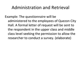 Administration and Retrieval
Example: The questionnaire will be
administered to the employees of Quezon City
Hall. A formal letter of request will be sent to
the respondent in the upper class and middle
class level seeking the permission to allow the
researcher to conduct a survey. (elaborate)
 