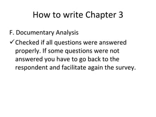 How to write Chapter 3
F. Documentary Analysis
Checked if all questions were answered
properly. If some questions were not
answered you have to go back to the
respondent and facilitate again the survey.
 