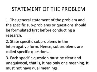 STATEMENT OF THE PROBLEM
1. The general statement of the problem and
the specific sub-problems or questions should
be formulated first before conducting a
research.
2. State specific subproblems in the
interrogative form. Hence, subproblems are
called specific questions.
3. Each specific question must be clear and
unequivocal, that is, it has only one meaning. It
must not have dual meanings.
 