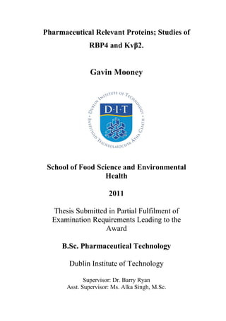 Pharmaceutical Relevant Proteins; Studies of
               RBP4 and Kvβ2.


                Gavin Mooney




 School of Food Science and Environmental
                  Health

                       2011

  Thesis Submitted in Partial Fulfilment of
  Examination Requirements Leading to the
                  Award

     B.Sc. Pharmaceutical Technology

       Dublin Institute of Technology

              Supervisor: Dr. Barry Ryan
       Asst. Supervisor: Ms. Alka Singh, M.Sc.
 