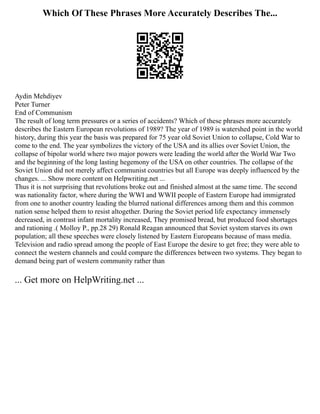 Which Of These Phrases More Accurately Describes The...
Aydin Mehdiyev
Peter Turner
End of Communism
The result of long term pressures or a series of accidents? Which of these phrases more accurately
describes the Eastern European revolutions of 1989? The year of 1989 is watershed point in the world
history, during this year the basis was prepared for 75 year old Soviet Union to collapse, Cold War to
come to the end. The year symbolizes the victory of the USA and its allies over Soviet Union, the
collapse of bipolar world where two major powers were leading the world after the World War Two
and the beginning of the long lasting hegemony of the USA on other countries. The collapse of the
Soviet Union did not merely affect communist countries but all Europe was deeply influenced by the
changes. ... Show more content on Helpwriting.net ...
Thus it is not surprising that revolutions broke out and finished almost at the same time. The second
was nationality factor, where during the WWI and WWII people of Eastern Europe had immigrated
from one to another country leading the blurred national differences among them and this common
nation sense helped them to resist altogether. During the Soviet period life expectancy immensely
decreased, in contrast infant mortality increased, They promised bread, but produced food shortages
and rationing .( Molloy P., pp.28 29) Ronald Reagan announced that Soviet system starves its own
population; all these speeches were closely listened by Eastern Europeans because of mass media.
Television and radio spread among the people of East Europe the desire to get free; they were able to
connect the western channels and could compare the differences between two systems. They began to
demand being part of western community rather than
... Get more on HelpWriting.net ...
 