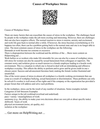 Causes of Workplace Stress
Causes of Workplace Stress
There are many factors that can exacerbate the causes of stress in the workplace. The challenges faced
by people in the workplace make the job more exciting and interesting. However, there are challenges
that can also have negative effects. The normal reaction to stress is tension, anxiety and excitement
and work life goes back to normal after a while. If however, the stress becomes overwhelming or if it
happens too often, there can be a problem getting back to the normal state and one is no longer able to
relax. The most common causes of stress in the workplace are the following:
Demands at work become too extreme or excessive
There is disproportion between the workload and the abilities of the ... Show more content on
Helpwriting.net ...
Work bullies or co workers who make life miserable for you can also be a cause of workplace stress.
Job stress for women can also be caused by sexual harassment from colleagues or superiors. The
constant worry and isolation gives so much tension to a female employee leading to a hostile work
environment. This is a situation in which one is forced to deal with an intimidating and offensive
workplace everyday. This affects the ability to perform and to grow and be given credit in one s
chosen career. Success and advancement becomes hard, making the female worker frustrated and
unsatisfied.
One of the worst causes of stress in almost all workplace is a hostile working environment that can
come as a result of workplace bullying, sexual harassment or discrimination. These problems can only
be solved if a worker is well aware of her rights and if the company or the organization has provided a
proper forum that will address and solve such problems.
In the workplace, stress can be the result of any number of situations. Some examples include:
Categories of Job Stressors Examples
Factors unique to the job workload (overload and underload)
pace / variety / meaningfulness of work
autonomy (e.g., the ability to make your own decisions about our own job or about specific tasks)
shiftwork / hours of work
physical environment (noise, air quality, etc)
isolation at the workplace
... Get more on HelpWriting.net ...
 
