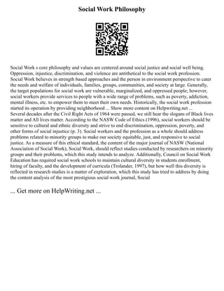 Social Work Philosophy
Social Work s core philosophy and values are centered around social justice and social well being.
Oppression, injustice, discrimination, and violence are antithetical to the social work profession.
Social Work believes in strength based approaches and the person in environment perspective to cater
the needs and welfare of individuals, families, groups, communities, and society at large. Generally,
the target populations for social work are vulnerable, marginalized, and oppressed people; however,
social workers provide services to people with a wide range of problems, such as poverty, addiction,
mental illness, etc. to empower them to meet their own needs. Historically, the social work profession
started its operation by providing neighborhood ... Show more content on Helpwriting.net ...
Several decades after the Civil Right Acts of 1964 were passed, we still hear the slogans of Black lives
matter and All lives matter. According to the NASW Code of Ethics (1996), social workers should be
sensitive to cultural and ethnic diversity and strive to end discrimination, oppression, poverty, and
other forms of social injustice (p. 3). Social workers and the profession as a whole should address
problems related to minority groups to make our society equitable, just, and responsive to social
justice. As a measure of this ethical standard, the content of the major journal of NASW (National
Association of Social Work), Social Work, should reflect studies conducted by researchers on minority
groups and their problems, which this study intends to analyze. Additionally, Council on Social Work
Education has required social work schools to maintain cultural diversity in students enrollment,
hiring of faculty, and the development of curricula (Trolander, 1997), but how well this diversity is
reflected in research studies is a matter of exploration, which this study has tried to address by doing
the content analysis of the most prestigious social work journal, Social
... Get more on HelpWriting.net ...
 