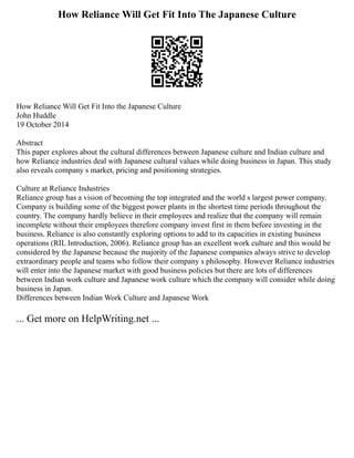 How Reliance Will Get Fit Into The Japanese Culture
How Reliance Will Get Fit Into the Japanese Culture
John Huddle
19 October 2014
Abstract
This paper explores about the cultural differences between Japanese culture and Indian culture and
how Reliance industries deal with Japanese cultural values while doing business in Japan. This study
also reveals company s market, pricing and positioning strategies.
Culture at Reliance Industries
Reliance group has a vision of becoming the top integrated and the world s largest power company.
Company is building some of the biggest power plants in the shortest time periods throughout the
country. The company hardly believe in their employees and realize that the company will remain
incomplete without their employees therefore company invest first in them before investing in the
business. Reliance is also constantly exploring options to add to its capacities in existing business
operations (RIL Introduction, 2006). Reliance group has an excellent work culture and this would be
considered by the Japanese because the majority of the Japanese companies always strive to develop
extraordinary people and teams who follow their company s philosophy. However Reliance industries
will enter into the Japanese market with good business policies but there are lots of differences
between Indian work culture and Japanese work culture which the company will consider while doing
business in Japan.
Differences between Indian Work Culture and Japanese Work
... Get more on HelpWriting.net ...
 