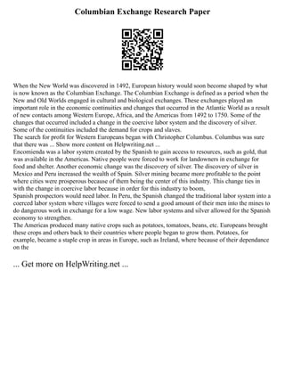 Columbian Exchange Research Paper
When the New World was discovered in 1492, European history would soon become shaped by what
is now known as the Columbian Exchange. The Columbian Exchange is defined as a period when the
New and Old Worlds engaged in cultural and biological exchanges. These exchanges played an
important role in the economic continuities and changes that occurred in the Atlantic World as a result
of new contacts among Western Europe, Africa, and the Americas from 1492 to 1750. Some of the
changes that occurred included a change in the coercive labor system and the discovery of silver.
Some of the continuities included the demand for crops and slaves.
The search for profit for Western Europeans began with Christopher Columbus. Columbus was sure
that there was ... Show more content on Helpwriting.net ...
Encomienda was a labor system created by the Spanish to gain access to resources, such as gold, that
was available in the Americas. Native people were forced to work for landowners in exchange for
food and shelter. Another economic change was the discovery of silver. The discovery of silver in
Mexico and Peru increased the wealth of Spain. Silver mining became more profitable to the point
where cities were prosperous because of them being the center of this industry. This change ties in
with the change in coercive labor because in order for this industry to boom,
Spanish prospectors would need labor. In Peru, the Spanish changed the traditional labor system into a
coerced labor system where villages were forced to send a good amount of their men into the mines to
do dangerous work in exchange for a low wage. New labor systems and silver allowed for the Spanish
economy to strengthen.
The Americas produced many native crops such as potatoes, tomatoes, beans, etc. Europeans brought
these crops and others back to their countries where people began to grow them. Potatoes, for
example, became a staple crop in areas in Europe, such as Ireland, where because of their dependance
on the
... Get more on HelpWriting.net ...
 