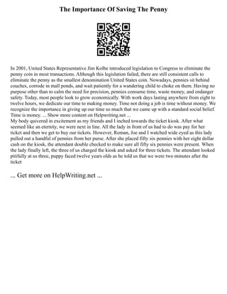 The Importance Of Saving The Penny
In 2001, United States Representative Jim Kolbe introduced legislation to Congress to eliminate the
penny coin in most transactions. Although this legislation failed, there are still consistent calls to
eliminate the penny as the smallest denomination United States coin. Nowadays, pennies sit behind
couches, corrode in mall ponds, and wait patiently for a wandering child to choke on them. Having no
purpose other than to calm the need for precision, pennies consume time, waste money, and endanger
safety. Today, most people look to grow economically. With work days lasting anywhere from eight to
twelve hours, we dedicate our time to making money. Time not doing a job is time without money. We
recognize the importance in giving up our time so much that we came up with a standard social belief.
Time is money. ... Show more content on Helpwriting.net ...
My body quivered in excitement as my friends and I inched towards the ticket kiosk. After what
seemed like an eternity, we were next in line. All the lady in front of us had to do was pay for her
ticket and then we get to buy our tickets. However, Roman, Joe and I watched wide eyed as this lady
pulled out a handful of pennies from her purse. After she placed fifty six pennies with her eight dollar
cash on the kiosk, the attendant double checked to make sure all fifty six pennies were present. When
the lady finally left, the three of us charged the kiosk and asked for three tickets. The attendant looked
pitifully at us three, puppy faced twelve years olds as he told us that we were two minutes after the
ticket
... Get more on HelpWriting.net ...
 